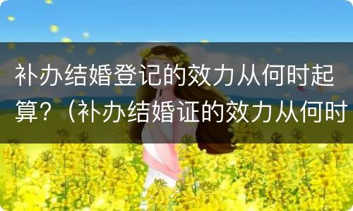 补办结婚登记的效力从何时起算?（补办结婚证的效力从何时计算）