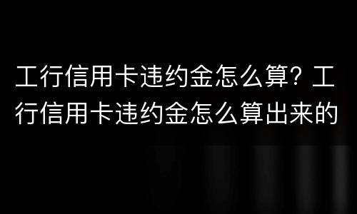 工行信用卡违约金怎么算? 工行信用卡违约金怎么算出来的