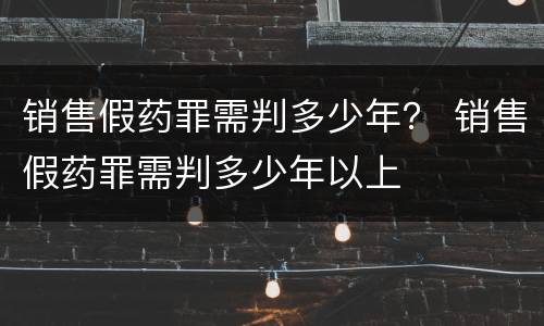 销售假药罪需判多少年？ 销售假药罪需判多少年以上