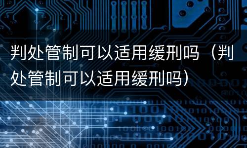 判处管制可以适用缓刑吗（判处管制可以适用缓刑吗）