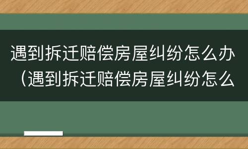 遇到拆迁赔偿房屋纠纷怎么办（遇到拆迁赔偿房屋纠纷怎么办呢）