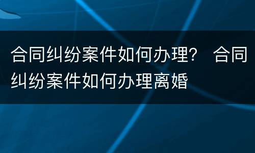 合同纠纷案件如何办理？ 合同纠纷案件如何办理离婚
