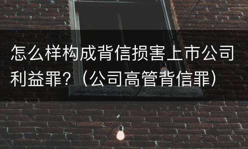 怎么样构成背信损害上市公司利益罪?（公司高管背信罪）