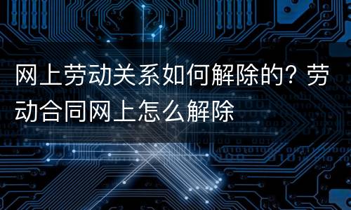 网上劳动关系如何解除的? 劳动合同网上怎么解除