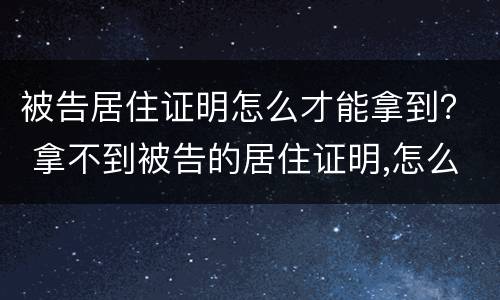 被告居住证明怎么才能拿到？ 拿不到被告的居住证明,怎么办
