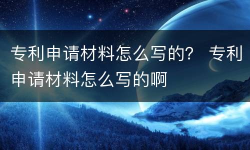 专利申请材料怎么写的？ 专利申请材料怎么写的啊