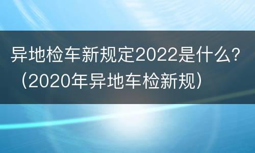 异地检车新规定2022是什么？（2020年异地车检新规）