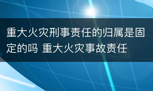 重大火灾刑事责任的归属是固定的吗 重大火灾事故责任