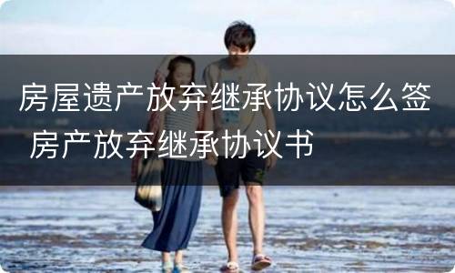 房屋遗产放弃继承协议怎么签 房产放弃继承协议书