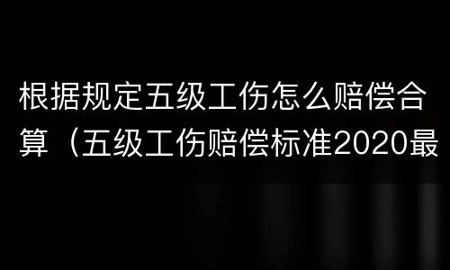根据规定五级工伤怎么赔偿合算（五级工伤赔偿标准2020最新工伤赔偿标准）
