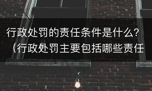 行政处罚的责任条件是什么？（行政处罚主要包括哪些责任）