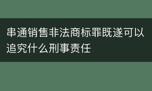 串通销售非法商标罪既遂可以追究什么刑事责任