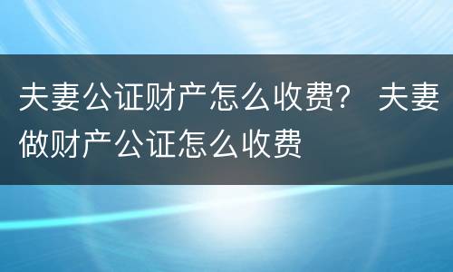 夫妻公证财产怎么收费？ 夫妻做财产公证怎么收费