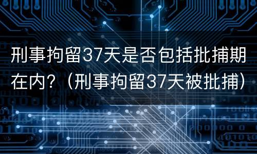 刑事拘留37天是否包括批捕期在内?（刑事拘留37天被批捕）