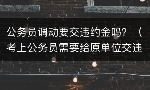 公务员调动要交违约金吗？（考上公务员需要给原单位交违约金吗）