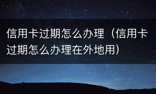 信用卡过期怎么办理（信用卡过期怎么办理在外地用）