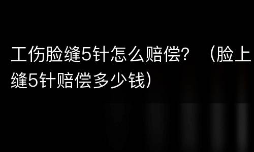 工伤脸缝5针怎么赔偿？（脸上缝5针赔偿多少钱）