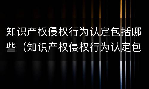 知识产权侵权行为认定包括哪些（知识产权侵权行为认定包括哪些方式）