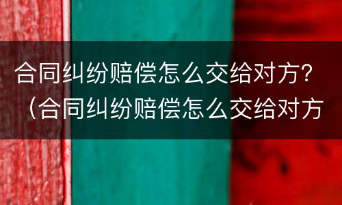 合同纠纷赔偿怎么交给对方？（合同纠纷赔偿怎么交给对方呢）
