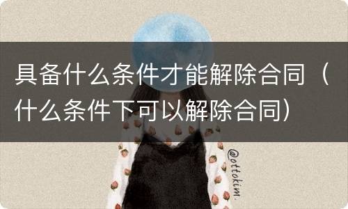 具备什么条件才能解除合同（什么条件下可以解除合同）