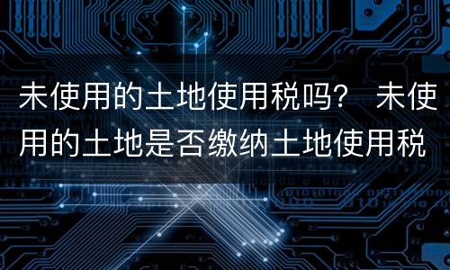 未使用的土地使用税吗？ 未使用的土地是否缴纳土地使用税