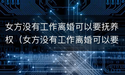 女方没有工作离婚可以要抚养权（女方没有工作离婚可以要抚养权吗）