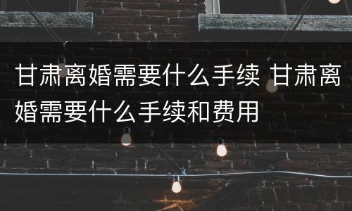 甘肃离婚需要什么手续 甘肃离婚需要什么手续和费用