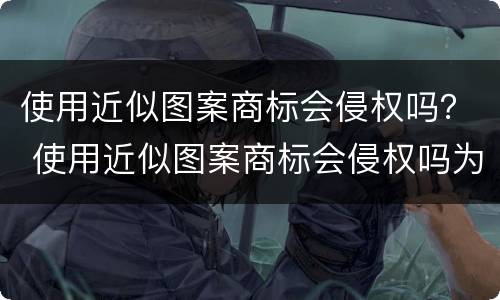 使用近似图案商标会侵权吗？ 使用近似图案商标会侵权吗为什么