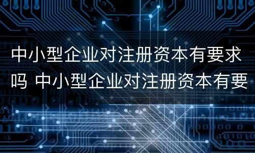 中小型企业对注册资本有要求吗 中小型企业对注册资本有要求吗