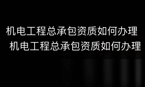 机电工程总承包资质如何办理 机电工程总承包资质如何办理的