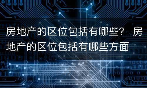 房地产的区位包括有哪些？ 房地产的区位包括有哪些方面