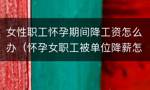 女性职工怀孕期间降工资怎么办（怀孕女职工被单位降薪怎么办）