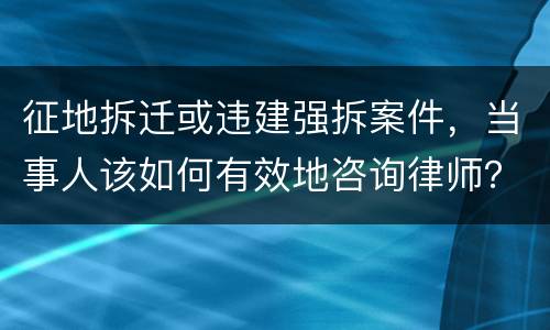 征地拆迁或违建强拆案件，当事人该如何有效地咨询律师？