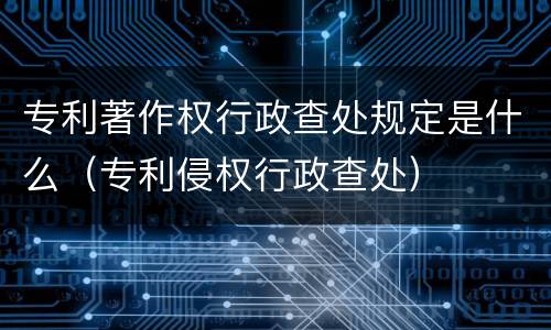 专利著作权行政查处规定是什么（专利侵权行政查处）