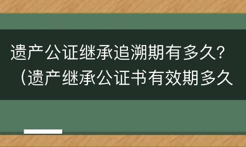 遗产公证继承追溯期有多久？（遗产继承公证书有效期多久）