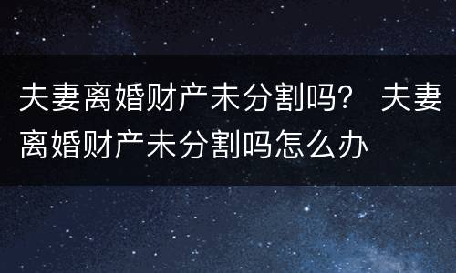 夫妻离婚财产未分割吗？ 夫妻离婚财产未分割吗怎么办