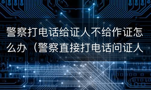 警察打电话给证人不给作证怎么办（警察直接打电话问证人）