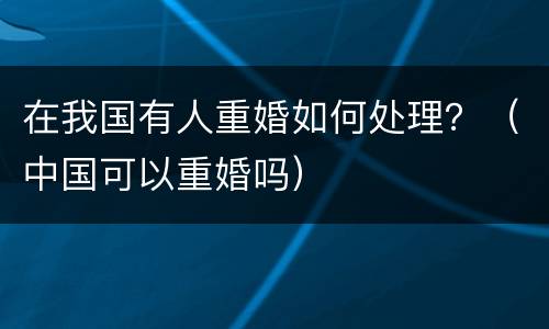 在我国有人重婚如何处理？（中国可以重婚吗）