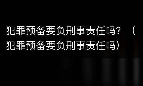 犯罪预备要负刑事责任吗？（犯罪预备要负刑事责任吗）
