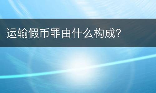 运输假币罪由什么构成?