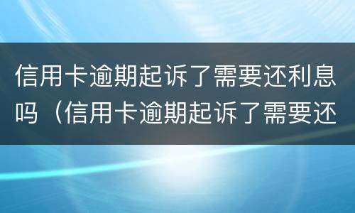 信用卡逾期起诉了需要还利息吗（信用卡逾期起诉了需要还利息吗多少）