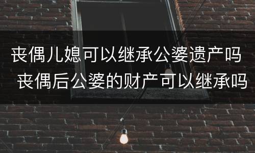 丧偶儿媳可以继承公婆遗产吗 丧偶后公婆的财产可以继承吗