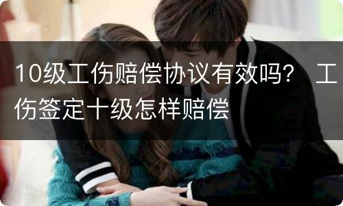 10级工伤赔偿协议有效吗？ 工伤签定十级怎样赔偿