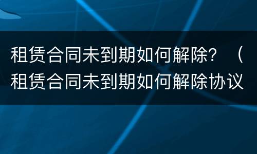租赁合同未到期如何解除？（租赁合同未到期如何解除协议）