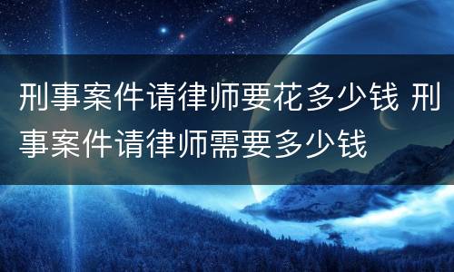 刑事案件请律师要花多少钱 刑事案件请律师需要多少钱