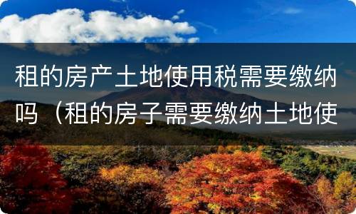 租的房产土地使用税需要缴纳吗（租的房子需要缴纳土地使用税吗）