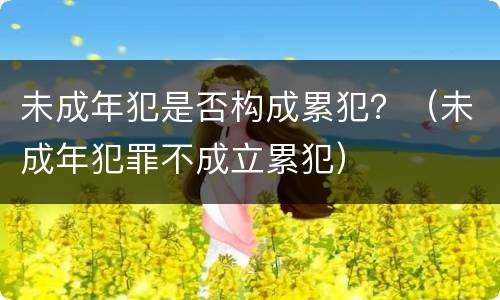 未成年犯是否构成累犯？（未成年犯罪不成立累犯）