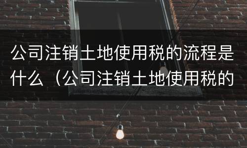 公司注销土地使用税的流程是什么（公司注销土地使用税的流程是什么呢）