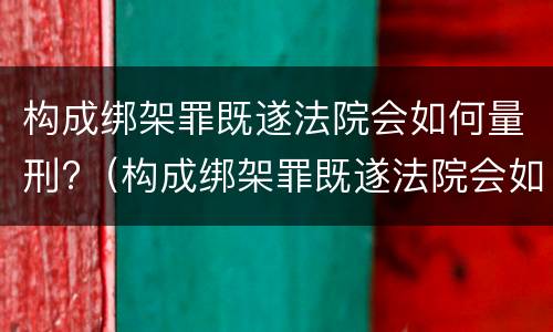 构成绑架罪既遂法院会如何量刑?（构成绑架罪既遂法院会如何量刑呢）