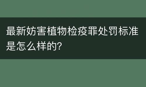 最新妨害植物检疫罪处罚标准是怎么样的？
